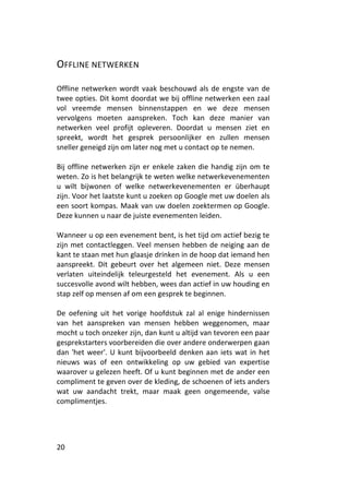 OFFLINE NETWERKEN

Offline netwerken wordt vaak beschouwd als de engste van de
twee opties. Dit komt doordat we bij offline netwerken een zaal
vol vreemde mensen binnenstappen en we deze mensen
vervolgens moeten aanspreken. Toch kan deze manier van
netwerken veel profijt opleveren. Doordat u mensen ziet en
spreekt, wordt het gesprek persoonlijker en zullen mensen
sneller geneigd zijn om later nog met u contact op te nemen.

Bij offline netwerken zijn er enkele zaken die handig zijn om te
weten. Zo is het belangrijk te weten welke netwerkevenementen
u wilt bijwonen of welke netwerkevenementen er überhaupt
zijn. Voor het laatste kunt u zoeken op Google met uw doelen als
een soort kompas. Maak van uw doelen zoektermen op Google.
Deze kunnen u naar de juiste evenementen leiden.

Wanneer u op een evenement bent, is het tijd om actief bezig te
zijn met contactleggen. Veel mensen hebben de neiging aan de
kant te staan met hun glaasje drinken in de hoop dat iemand hen
aanspreekt. Dit gebeurt over het algemeen niet. Deze mensen
verlaten uiteindelijk teleurgesteld het evenement. Als u een
succesvolle avond wilt hebben, wees dan actief in uw houding en
stap zelf op mensen af om een gesprek te beginnen.

De oefening uit het vorige hoofdstuk zal al enige hindernissen
van het aanspreken van mensen hebben weggenomen, maar
mocht u toch onzeker zijn, dan kunt u altijd van tevoren een paar
gesprekstarters voorbereiden die over andere onderwerpen gaan
dan 'het weer'. U kunt bijvoorbeeld denken aan iets wat in het
nieuws was of een ontwikkeling op uw gebied van expertise
waarover u gelezen heeft. Of u kunt beginnen met de ander een
compliment te geven over de kleding, de schoenen of iets anders
wat uw aandacht trekt, maar maak geen ongemeende, valse
complimentjes.




20
 