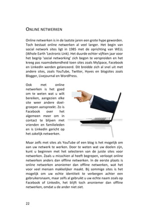 ONLINE NETWERKEN

Online netwerken is in de laatste jaren een grote hype geworden.
Toch bestaat online netwerken al veel langer. Het begin van
social network sites ligt in 1985 met de oprichting van WELL
(Whole Earth 'Lectronic Link). Het duurde echter vijftien jaar voor
het begrip 'social networking' zich begon te verspreiden en het
kreeg pas naamsbekendheid toen sites zoals MySpace, Facebook
en LinkedIn werden gelanceerd. Dit breidde zich al snel uit met
andere sites, zoals YouTube, Twitter, Hyves en blogsites zoals
Blogger, Livejournal en WordPress.

Ook        met      online
netwerken is het goed
om te weten wat u wilt
bereiken, aangezien elke
site weer andere doel-
groepen aanspreekt. Zo is
Facebook       over    het
algemeen meer om in
contact te blijven met
vrienden en familieleden
en is LinkedIn gericht op
het zakelijk netwerken.

Maar zelfs met sites als YouTube of een blog is het mogelijk om
aan uw netwerk te werken. Door te weten wat uw doelen zijn,
kunt u beginnen met het selecteren van de juiste sites voor
netwerken. Zoals u misschien al heeft begrepen, verloopt online
netwerken anders dan offline netwerken. In de eerste plaats is
online netwerken anoniemer dan offline netwerken, wat het
voor veel mensen makkelijker maakt. Bij sommige sites is het
mogelijk om uw echte identiteit te verbergen achter een
gebruikersnaam, maar zelfs al gebruikt u uw echte naam zoals op
Facebook of LinkedIn, het blijft toch anoniemer dan offline
netwerken, omdat u de ander niet ziet.



22
 
