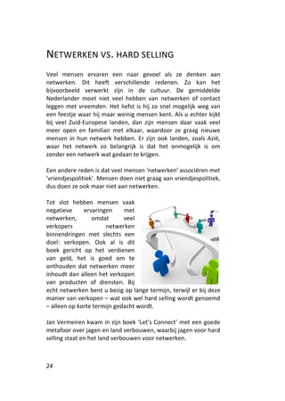 NETWERKEN VS. HARD SELLING
Veel mensen ervaren een naar gevoel als ze denken aan
netwerken. Dit heeft verschillende redenen. Zo kan het
bijvoorbeeld verwerkt zijn in de cultuur. De gemiddelde
Nederlander moet niet veel hebben van netwerken of contact
leggen met vreemden. Het liefst is hij zo snel mogelijk weg van
een feestje waar hij maar weinig mensen kent. Als u echter kijkt
bij veel Zuid-Europese landen, dan zijn mensen daar vaak veel
meer open en familiair met elkaar, waardoor ze graag nieuwe
mensen in hun netwerk hebben. Er zijn ook landen, zoals Azië,
waar het netwerk zo belangrijk is dat het onmogelijk is om
zonder een netwerk wat gedaan te krijgen.

Een andere reden is dat veel mensen 'netwerken' associëren met
'vriendjespolitiek'. Mensen doen niet graag aan vriendjespolitiek,
dus doen ze ook maar niet aan netwerken.

Tot slot hebben mensen vaak
negatieve     ervaringen     met
netwerken,       omdat       veel
verkopers             netwerken
binnendringen met slechts een
doel: verkopen. Ook al is dit
boek gericht op het verdienen
van geld, het is goed om te
onthouden dat netwerken meer
inhoudt dan alleen het verkopen
van producten of diensten. Bij
echt netwerken bent u bezig op lange termijn, terwijl er bij deze
manier van verkopen – wat ook wel hard selling wordt genoemd
– alleen op korte termijn gedacht wordt.

Jan Vermeiren kwam in zijn boek ‘Let’s Connect’ met een goede
metafoor over jagen en land verbouwen, waarbij jagen voor hard
selling staat en het land verbouwen voor netwerken.



24
 
