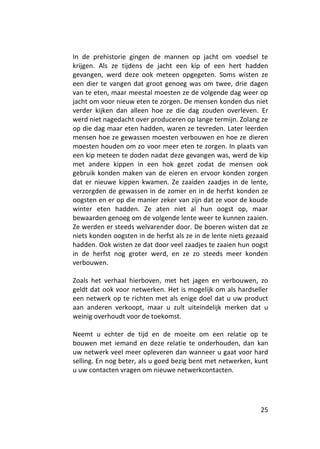 In de prehistorie gingen de mannen op jacht om voedsel te
krijgen. Als ze tijdens de jacht een kip of een hert hadden
gevangen, werd deze ook meteen opgegeten. Soms wisten ze
een dier te vangen dat groot genoeg was om twee, drie dagen
van te eten, maar meestal moesten ze de volgende dag weer op
jacht om voor nieuw eten te zorgen. De mensen konden dus niet
verder kijken dan alleen hoe ze die dag zouden overleven. Er
werd niet nagedacht over produceren op lange termijn. Zolang ze
op die dag maar eten hadden, waren ze tevreden. Later leerden
mensen hoe ze gewassen moesten verbouwen en hoe ze dieren
moesten houden om zo voor meer eten te zorgen. In plaats van
een kip meteen te doden nadat deze gevangen was, werd de kip
met andere kippen in een hok gezet zodat de mensen ook
gebruik konden maken van de eieren en ervoor konden zorgen
dat er nieuwe kippen kwamen. Ze zaaiden zaadjes in de lente,
verzorgden de gewassen in de zomer en in de herfst konden ze
oogsten en er op die manier zeker van zijn dat ze voor de koude
winter eten hadden. Ze aten niet al hun oogst op, maar
bewaarden genoeg om de volgende lente weer te kunnen zaaien.
Ze werden er steeds welvarender door. De boeren wisten dat ze
niets konden oogsten in de herfst als ze in de lente niets gezaaid
hadden. Ook wisten ze dat door veel zaadjes te zaaien hun oogst
in de herfst nog groter werd, en ze zo steeds meer konden
verbouwen.

Zoals het verhaal hierboven, met het jagen en verbouwen, zo
geldt dat ook voor netwerken. Het is mogelijk om als hardseller
een netwerk op te richten met als enige doel dat u uw product
aan anderen verkoopt, maar u zult uiteindelijk merken dat u
weinig overhoudt voor de toekomst.

Neemt u echter de tijd en de moeite om een relatie op te
bouwen met iemand en deze relatie te onderhouden, dan kan
uw netwerk veel meer opleveren dan wanneer u gaat voor hard
selling. En nog beter, als u goed bezig bent met netwerken, kunt
u uw contacten vragen om nieuwe netwerkcontacten.




                                                               25
 