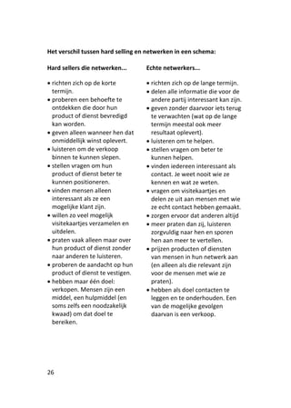 Het verschil tussen hard selling en netwerken in een schema:

Hard sellers die netwerken...      Echte netwerkers...

 richten zich op de korte          richten zich op de lange termijn.
  termijn.                          delen alle informatie die voor de
 proberen een behoefte te           andere partij interessant kan zijn.
  ontdekken die door hun            geven zonder daarvoor iets terug
  product of dienst bevredigd        te verwachten (wat op de lange
  kan worden.                        termijn meestal ook meer
 geven alleen wanneer hen dat       resultaat oplevert).
  onmiddellijk winst oplevert.      luisteren om te helpen.
 luisteren om de verkoop           stellen vragen om beter te
  binnen te kunnen slepen.           kunnen helpen.
 stellen vragen om hun             vinden iedereen interessant als
  product of dienst beter te         contact. Je weet nooit wie ze
  kunnen positioneren.               kennen en wat ze weten.
 vinden mensen alleen              vragen om visitekaartjes en
  interessant als ze een             delen ze uit aan mensen met wie
  mogelijke klant zijn.              ze echt contact hebben gemaakt.
 willen zo veel mogelijk           zorgen ervoor dat anderen altijd
  visitekaartjes verzamelen en      meer praten dan zij, luisteren
  uitdelen.                          zorgvuldig naar hen en sporen
 praten vaak alleen maar over       hen aan meer te vertellen.
  hun product of dienst zonder      prijzen producten of diensten
  naar anderen te luisteren.         van mensen in hun netwerk aan
 proberen de aandacht op hun        (en alleen als die relevant zijn
  product of dienst te vestigen.     voor de mensen met wie ze
 hebben maar één doel:              praten).
  verkopen. Mensen zijn een         hebben als doel contacten te
  middel, een hulpmiddel (en         leggen en te onderhouden. Een
  soms zelfs een noodzakelijk        van de mogelijke gevolgen
  kwaad) om dat doel te              daarvan is een verkoop.
  bereiken.




26
 
