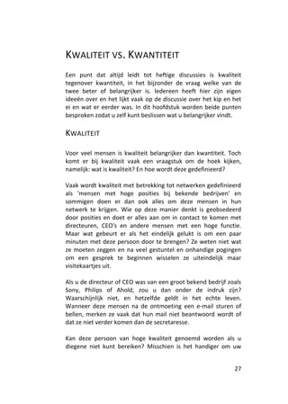 KWALITEIT VS. KWANTITEIT
Een punt dat altijd leidt tot heftige discussies is kwaliteit
tegenover kwantiteit, in het bijzonder de vraag welke van de
twee beter of belangrijker is. Iedereen heeft hier zijn eigen
ideeën over en het lijkt vaak op de discussie over het kip en het
ei en wat er eerder was. In dit hoofdstuk worden beide punten
besproken zodat u zelf kunt beslissen wat u belangrijker vindt.

KWALITEIT

Voor veel mensen is kwaliteit belangrijker dan kwantiteit. Toch
komt er bij kwaliteit vaak een vraagstuk om de hoek kijken,
namelijk: wat is kwaliteit? En hoe wordt deze gedefinieerd?

Vaak wordt kwaliteit met betrekking tot netwerken gedefinieerd
als 'mensen met hoge posities bij bekende bedrijven' en
sommigen doen er dan ook alles om deze mensen in hun
netwerk te krijgen. Wie op deze manier denkt is geobsedeerd
door posities en doet er alles aan om in contact te komen met
directeuren, CEO's en andere mensen met een hoge functie.
Maar wat gebeurt er als het eindelijk gelukt is om een paar
minuten met deze persoon door te brengen? Ze weten niet wat
ze moeten zeggen en na veel gestuntel en onhandige pogingen
om een gesprek te beginnen wisselen ze uiteindelijk maar
visitekaartjes uit.

Als u de directeur of CEO was van een groot bekend bedrijf zoals
Sony, Philips of Ahold, zou u dan onder de indruk zijn?
Waarschijnlijk niet, en hetzelfde geldt in het echte leven.
Wanneer deze mensen na de ontmoeting een e-mail sturen of
bellen, merken ze vaak dat hun mail niet beantwoord wordt of
dat ze niet verder komen dan de secretaresse.

Kan deze persoon van hoge kwaliteit genoemd worden als u
diegene niet kunt bereiken? Misschien is het handiger om uw


                                                              27
 
