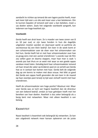 aandacht te richten op iemand die een lagere positie heeft, maar
wel meer tijd voor u en die veel meer voor u kan betekenen. Om
te kunnen bepalen of iemand veel voor u kan beteken, moet u
uw doelen weten. Zoals het volgende voorbeeld aangeeft, kan
iedereen van hoge kwaliteit zijn.

Voorbeeld:

Gerda heeft een druk leven. Ze is moeder van twee zonen van 8
en 10 jaar oud, er zijn twee honden in huis die dagelijks
uitgelaten moeten worden en daarnaast werkt ze parttime als
secretaresse bij een klein bedrijf. Een keer in de week komt er
een schoonmaakster over de vloer voor het schoonmaken van
het huis. Gerda heeft het er met haar schoonmaakster over hoe
ze graag eens met een aantal vriendinnen ‘s avonds naar de film
zou willen gaan en daarna stappen, maar haar man is vaak ‘s
avonds pas laat thuis en ze weet niet waar ze een goede oppas
vandaan moet halen. Gelukkig kent haar schoonmaakster iemand
uit haar straat die vaker op kinderen past en ze vertelt aan Gerda
hoe ze in contact kan komen met haar. Gerda belt de volgende
dag op om kennis te maken met deze vrouw. Het klikt zo goed
dat Gerda een oppas heeft gevonden die een keer in de maand
op haar zoontjes past terwijl zij tijd voor zichzelf neemt met haar
vriendinnen.

Heeft de schoonmaakster een hoge positie? Absoluut niet. Maar
voor Gerda was ze toch van hogere kwaliteit dan de directeur
van een bekend bedrijf, omdat ze haar geholpen heeft met het
bereiken van haar doelen. Kwaliteit is dus zeker belangrijk als u
bezig bent met netwerken. Maar niet alleen kwaliteit is van
belang.



KWANTITEIT

Naast kwaliteit is kwantiteit ook belangrijk bij netwerken. Zo kan
een uitgebreid netwerk meer kansen opleveren om de juiste


28
 