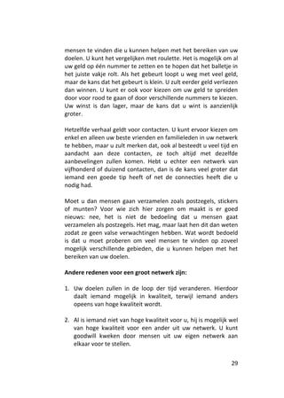 mensen te vinden die u kunnen helpen met het bereiken van uw
doelen. U kunt het vergelijken met roulette. Het is mogelijk om al
uw geld op één nummer te zetten en te hopen dat het balletje in
het juiste vakje rolt. Als het gebeurt loopt u weg met veel geld,
maar de kans dat het gebeurt is klein. U zult eerder geld verliezen
dan winnen. U kunt er ook voor kiezen om uw geld te spreiden
door voor rood te gaan of door verschillende nummers te kiezen.
Uw winst is dan lager, maar de kans dat u wint is aanzienlijk
groter.

Hetzelfde verhaal geldt voor contacten. U kunt ervoor kiezen om
enkel en alleen uw beste vrienden en familieleden in uw netwerk
te hebben, maar u zult merken dat, ook al besteedt u veel tijd en
aandacht aan deze contacten, ze toch altijd met dezelfde
aanbevelingen zullen komen. Hebt u echter een netwerk van
vijfhonderd of duizend contacten, dan is de kans veel groter dat
iemand een goede tip heeft of net de connecties heeft die u
nodig had.

Moet u dan mensen gaan verzamelen zoals postzegels, stickers
of munten? Voor wie zich hier zorgen om maakt is er goed
nieuws: nee, het is niet de bedoeling dat u mensen gaat
verzamelen als postzegels. Het mag, maar laat hen dit dan weten
zodat ze geen valse verwachtingen hebben. Wat wordt bedoeld
is dat u moet proberen om veel mensen te vinden op zoveel
mogelijk verschillende gebieden, die u kunnen helpen met het
bereiken van uw doelen.

Andere redenen voor een groot netwerk zijn:

1. Uw doelen zullen in de loop der tijd veranderen. Hierdoor
   daalt iemand mogelijk in kwaliteit, terwijl iemand anders
   opeens van hoge kwaliteit wordt.

2. Al is iemand niet van hoge kwaliteit voor u, hij is mogelijk wel
   van hoge kwaliteit voor een ander uit uw netwerk. U kunt
   goodwill kweken door mensen uit uw eigen netwerk aan
   elkaar voor te stellen.


                                                                29
 