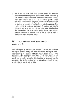 3. Een groot netwerk met veel variatie werkt als vangnet
   wanneer de omstandigheden veranderen. Denkt u eens terug
   aan het verhaal van de boeren. Ze hielden niet alleen kippen,
   maar ook varkens en koeien. Ze kweekten planten zoals
   tomaten, komkommers en graan. Door verschillende dieren
   en planten te onderhouden, konden ze situaties zoals ziekte,
   overstroming of droogte opvangen. Ongeacht de slechte
   tijden, er was altijd wel een manier waarop de boer het jaar
   kon doorkomen. Op deze manier moet u ook leren denken
   over uw netwerk. Hoe meer variatie, des te meer opvang u
   hebt als de situatie opeens wijzigt.



WAT IS NOU BELANGRIJKER, KWALITEIT OF
KWANTITEIT ?

Wat belangrijk is verschilt per persoon. De een zal kwaliteit
belangrijk vinden, terwijl de ander kwantiteit belangrijk vindt.
Voor sommige mensen maakt het niets uit. Het is aan u om te
beslissen wat u belangrijk vindt. Wat u ook kiest, het is in elk
geval aan te raden om alle visitekaartjes te bewaren en alle
verzoeken tot online netwerken te accepteren, tenzij er een
goede reden is om dit niet te doen.




30
 