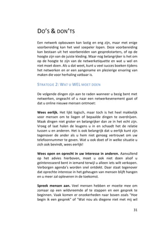 DO’S & DON’TS
Een netwerk opbouwen kan lastig en eng zijn, maar met enige
voorbereiding kan het veel soepeler lopen. Deze voorbereiding
kan bestaan uit het voorbereiden van gesprekstarters, of op de
hoogte zijn van de juiste kleding. Maar nog belangrijker is het om
op de hoogte te zijn van de netwerketiquette en wat u wel en
niet moet doen. Als u dat weet, kunt u veel succes boeken tijdens
het netwerken en er een aangename en plezierige ervaring van
maken die voor herhaling vatbaar is.

STRATEGIE 2: WAT U WEL MOET DOEN

De volgende dingen zijn aan te raden wanneer u bezig bent met
netwerken, ongeacht of u naar een netwerkevenement gaat of
dat u online nieuwe mensen ontmoet:

Wees eerlijk. Het lijkt logisch, maar toch is het heel makkelijk
voor mensen om te liegen of bepaalde dingen te overdrijven.
Maak dingen niet groter en belangrijker dan ze in het echt zijn.
Vroeg of laat halen de leugens u in en schaadt het de relatie
tussen u en anderen. Het is ook belangrijk dat u eerlijk kunt zijn
tegenover de ander als u hem niet genoeg vertrouwt om uw
telefoonnummer te geven. Wat u ook doet of in welke situatie u
zich ook bevindt, wees eerlijk!

Wees open en oprecht in uw interesse in anderen. Aanvullend
op het advies hierboven, moet u ook niet doen alsof u
geïnteresseerd bent in iemand terwijl u alleen iets wilt verkopen.
Verborgen agenda’s worden snel ontdekt. Daar staat tegenover
dat oprechte interesse in het geheugen van mensen blijft hangen
en u meer zal opleveren in de toekomst.

Spreek mensen aan. Veel mensen hebben er moeite mee om
zomaar op een wildvreemde af te stappen en een gesprek te
beginnen. Vaak komen er onzekerheden naar boven zoals "Hoe
begin ik een gesprek" of "Wat nou als diegene niet met mij wil

                                                               31
 