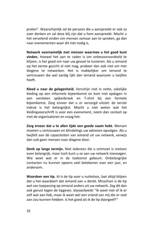 praten". Waarschijnlijk zal de persoon die u aanspreekt er ook zo
over denken en zal deze blij zijn dat u hem aanspreekt. Mocht u
het vervelend vinden om mensen zomaar aan te spreken, ga dan
naar evenementen waar dit niet nodig is.

Netwerk voornamelijk met mensen waarmee u het goed kunt
vinden. Hoewel het aan te raden is om onbevooroordeeld te
blijven, is het goed om naar uw gevoel te luisteren. Als u iemand
op het eerste gezicht al niet mag, probeer dan ook niet om met
diegene te netwerken. Het is makkelijker om iemand te
vertrouwen die wel aardig lijkt dan iemand waarover u twijfels
heeft.

Kleed u naar de gelegenheid. Verschijn niet in nette, zakelijke
kleding op een informele bijeenkomst en kom niet opdagen in
een versleten spijkerbroek en T-shirt bij een formele
bijeenkomst. Zorg ervoor dat u er verzorgd uitziet: de eerste
indruk is het belangrijkst. Mocht u niet weten wat het
kledingvoorschrift is voor een evenement, neem dan contact op
met de organisatoren en vraag het.

Zorg ervoor dat u te allen tijde een goede naam hebt. Mensen
moeten u vertrouwen en blindelings uw adviezen opvolgen. Als u
twijfelt aan de capaciteiten van iemand uit uw netwerk, verwijs
dan ook geen mensen naar diegene door.

Denk op lange termijn. Niet iedereen die u ontmoet is meteen
even belangrijk, maar toch kunt u ze aan uw netwerk toevoegen.
Wie weet wat er in de toekomst gebeurt. Onbelangrijke
contacten nu kunnen opeens veel betekenen over een jaar, en
andersom.

Waardeer een tip. Al is de tip voor u nutteloos, laat altijd blijken
dat u het waardeert dat iemand aan u denkt. Misschien is de tip
wel van toepassing op iemand anders uit uw netwerk. Zeg dit dan
ook gerust tegen de tipgever, bijvoorbeeld: "Ik weet niet of ik er
zelf wat aan heb, maar ik weet wel een vriend van mij die er veel
aan zou kunnen hebben. Is het goed als ik de tip doorgeef?"


32
 
