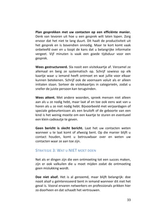 Plan gesprekken met uw contacten op een efficiënte manier.
Denk van tevoren uit hoe u een gesprek wilt laten lopen. Zorg
ervoor dat het niet te lang duurt. Dit haalt de productiviteit uit
het gesprek en is bovendien onnodig. Maar te kort komt vaak
onbeleefd over en u loopt de kans dat u belangrijke informatie
vergeet. Vijf minuten is vaak een goede tijdsduur voor een
gesprek.

Wees gestructureerd. Sla nooit een visitekaartje af. Verzamel ze
allemaal en berg ze systematisch op. Schrijf sowieso op elk
kaartje waar u iemand heeft ontmoet en wat jullie voor elkaar
kunnen betekenen. Schrijf ook de voornaam voluit als er alleen
initialen staan. Sorteer de visitekaartjes in categorieën, zodat u
sneller de juiste persoon kan terugvinden.

Wees attent. Met andere woorden, spreek mensen niet alleen
aan als u ze nodig hebt, maar laat af en toe ook eens wat van u
horen als u ze niet nodig hebt. Bijvoorbeeld met verjaardagen of
speciale gebeurtenissen als een bruiloft of de geboorte van een
kind is het weinig moeite om een kaartje te sturen en eventueel
een klein cadeautje te geven.

Geen bericht is slecht bericht. Laat het uw contacten weten
wanneer u te laat komt of afwezig bent. Op die manier blijft u
contact houden, komt u betrouwbaar over en weten uw
contacten waar ze aan toe zijn.

STRATEGIE 3: WAT U NIET MOET DOEN

Net als er dingen zijn die een ontmoeting tot een succes maken,
zijn er ook valkuilen die u moet mijden zodat de ontmoeting
geen mislukking wordt.

Doe niet alsof. Het is al genoemd, maar blijft belangrijk: doe
nooit alsof u geïnteresseerd bent in iemand wanneer dit niet het
geval is. Vooral ervaren netwerkers en professionals prikken hier
zo doorheen en dat schaadt het vertrouwen.

                                                               33
 