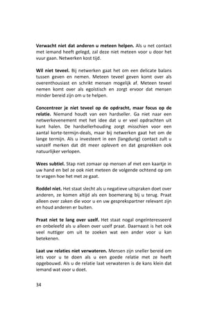 Verwacht niet dat anderen u meteen helpen. Als u net contact
met iemand heeft gelegd, zal deze niet meteen voor u door het
vuur gaan. Netwerken kost tijd.

Wil niet teveel. Bij netwerken gaat het om een delicate balans
tussen geven en nemen. Meteen teveel geven komt over als
overenthousiast en schrikt mensen mogelijk af. Meteen teveel
nemen komt over als egoïstisch en zorgt ervoor dat mensen
minder bereid zijn om u te helpen.

Concentreer je niet teveel op de opdracht, maar focus op de
relatie. Niemand houdt van een hardseller. Ga niet naar een
netwerkevenement met het idee dat u er veel opdrachten uit
kunt halen. De hardsellerhouding zorgt misschien voor een
aantal korte-termijn-deals, maar bij netwerken gaat het om de
lange termijn. Als u investeert in een (langdurig) contact zult u
vanzelf merken dat dit meer oplevert en dat gesprekken ook
natuurlijker verlopen.

Wees subtiel. Stap niet zomaar op mensen af met een kaartje in
uw hand en bel ze ook niet meteen de volgende ochtend op om
te vragen hoe het met ze gaat.

Roddel niet. Het staat slecht als u negatieve uitspraken doet over
anderen, ze komen altijd als een boemerang bij u terug. Praat
alleen over zaken die voor u en uw gesprekspartner relevant zijn
en houd anderen er buiten.

Praat niet te lang over uzelf. Het staat nogal ongeïnteresseerd
en onbeleefd als u alleen over uzelf praat. Daarnaast is het ook
veel nuttiger om uit te zoeken wat een ander voor u kan
betekenen.

Laat uw relaties niet verwateren. Mensen zijn sneller bereid om
iets voor u te doen als u een goede relatie met ze heeft
opgebouwd. Als u de relatie laat verwateren is de kans klein dat
iemand wat voor u doet.


34
 