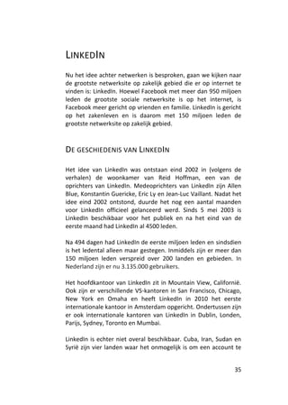 LINKEDIN
Nu het idee achter netwerken is besproken, gaan we kijken naar
de grootste netwerksite op zakelijk gebied die er op internet te
vinden is: LinkedIn. Hoewel Facebook met meer dan 950 miljoen
leden de grootste sociale netwerksite is op het internet, is
Facebook meer gericht op vrienden en familie. LinkedIn is gericht
op het zakenleven en is daarom met 150 miljoen leden de
grootste netwerksite op zakelijk gebied.



DE GESCHIEDENIS VAN LINKEDIN

Het idee van LinkedIn was ontstaan eind 2002 in (volgens de
verhalen) de woonkamer van Reid Hoffman, een van de
oprichters van LinkedIn. Medeoprichters van LinkedIn zijn Allen
Blue, Konstantin Guericke, Eric Ly en Jean-Luc Vaillant. Nadat het
idee eind 2002 ontstond, duurde het nog een aantal maanden
voor LinkedIn officieel gelanceerd werd. Sinds 5 mei 2003 is
LinkedIn beschikbaar voor het publiek en na het eind van de
eerste maand had LinkedIn al 4500 leden.

Na 494 dagen had LinkedIn de eerste miljoen leden en sindsdien
is het ledental alleen maar gestegen. Inmiddels zijn er meer dan
150 miljoen leden verspreid over 200 landen en gebieden. In
Nederland zijn er nu 3.135.000 gebruikers.

Het hoofdkantoor van LinkedIn zit in Mountain View, Californië.
Ook zijn er verschillende VS-kantoren in San Francisco, Chicago,
New York en Omaha en heeft LinkedIn in 2010 het eerste
internationale kantoor in Amsterdam opgericht. Ondertussen zijn
er ook internationale kantoren van LinkedIn in Dublin, Londen,
Parijs, Sydney, Toronto en Mumbai.

LinkedIn is echter niet overal beschikbaar. Cuba, Iran, Sudan en
Syrië zijn vier landen waar het onmogelijk is om een account te


                                                               35
 
