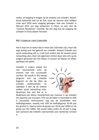 maken of toegang te krijgen op de website van LinkedIn. Noord-
Korea behoorde ook tot de lijst, maar de mensen daar hebben
sinds april 2010 weer toegang gekregen. Ook was LinkedIn in
februari 2011 een dag verbannen in China, na wat men de
"Jasmine Revolution" noemde. Na een dag was de toegang tot
LinkedIn in China alweer hersteld.



HET GEBRUIK VAN LINKEDIN

Het is leuk om te weten dat er meer dan 150 leden zijn, maar dat
zegt weinig over het gebruik van LinkedIn. Hoewel LinkedIn een
social networking site is, is het toch anders dan de meeste social
networking sites. Over het algemeen richten deze sites zich op de
jongere generatie die met elkaar in contact wil blijven en lekker
spelletjes wil spelen.

LinkedIn is anders omdat het
zich voornamelijk richt op
mensen met een succesvolle
carrière. Dit houdt in dat weinig
jongeren zich op LinkedIn
begeven en dat de sfeer op
LinkedIn     professioneler   en
zakelijker is dan op de meeste
andere social networking sites.
Quantcast laat zien dat er in
Nederland een kleine meerderheid aan mannen is op LinkedIn
ten opzichte van vrouwen; 57% van de leden is mannelijk en 43%
is vrouwelijk. Interessanter nog zijn de statistieken voor
leeftijdsgroepen, waarbij met 33% de leeftijdsgroep 35-49 jaar
het grootst is. Daarna komt de groep van 18-34 jaar (29%) en de
groep van 50+ (28%). Het aantal leden onder de 18 jaar is laag,
wat aantoont dat LinkedIn voornamelijk voor werkende mensen
is.




36
 