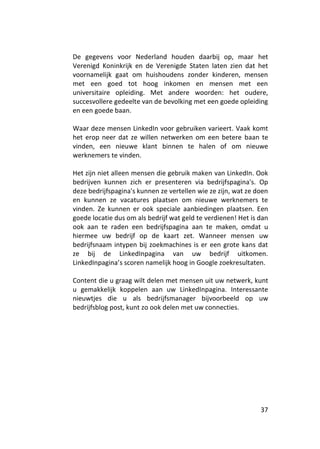 De gegevens voor Nederland houden daarbij op, maar het
Verenigd Koninkrijk en de Verenigde Staten laten zien dat het
voornamelijk gaat om huishoudens zonder kinderen, mensen
met een goed tot hoog inkomen en mensen met een
universitaire opleiding. Met andere woorden: het oudere,
succesvollere gedeelte van de bevolking met een goede opleiding
en een goede baan.

Waar deze mensen LinkedIn voor gebruiken varieert. Vaak komt
het erop neer dat ze willen netwerken om een betere baan te
vinden, een nieuwe klant binnen te halen of om nieuwe
werknemers te vinden.

Het zijn niet alleen mensen die gebruik maken van LinkedIn. Ook
bedrijven kunnen zich er presenteren via bedrijfspagina's. Op
deze bedrijfspagina's kunnen ze vertellen wie ze zijn, wat ze doen
en kunnen ze vacatures plaatsen om nieuwe werknemers te
vinden. Ze kunnen er ook speciale aanbiedingen plaatsen. Een
goede locatie dus om als bedrijf wat geld te verdienen! Het is dan
ook aan te raden een bedrijfspagina aan te maken, omdat u
hiermee uw bedrijf op de kaart zet. Wanneer mensen uw
bedrijfsnaam intypen bij zoekmachines is er een grote kans dat
ze bij de LinkedInpagina van uw bedrijf uitkomen.
LinkedInpagina’s scoren namelijk hoog in Google zoekresultaten.

Content die u graag wilt delen met mensen uit uw netwerk, kunt
u gemakkelijk koppelen aan uw LinkedInpagina. Interessante
nieuwtjes die u als bedrijfsmanager bijvoorbeeld op uw
bedrijfsblog post, kunt zo ook delen met uw connecties.




                                                               37
 
