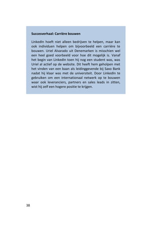 Succesverhaal: Carrière bouwen

     LinkedIn hoeft niet alleen bedrijven te helpen, maar kan
     ook individuen helpen om bijvoorbeeld een carrière te
     bouwen. Uriel Alvarado uit Denemarken is misschien wel
     een heel goed voorbeeld voor hoe dit mogelijk is. Vanaf
     het begin van LinkedIn toen hij nog een student was, was
     Uriel al actief op de website. Dit heeft hem geholpen met
     het vinden van een baan als leidinggevende bij Saxo Bank
     nadat hij klaar was met de universiteit. Door LinkedIn te
     gebruiken om een internationaal netwerk op te bouwen
     waar ook leveranciers, partners en sales leads in zitten,
     wist hij zelf een hogere positie te krijgen.




38
 