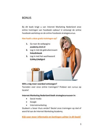 BONUS

Bij dit boek krijgt u van Internet Marketing Nederland onze
online trainingen van Facebook cadeau! U ontvangt de online
Facebook workshop en de online Facebook strategiecursus.

Hoe haalt u deze gratis trainingen op?

    1.   Ga naar de webpagina
         academy.imnl.nl
    2.   Log in met de gebruikersnaam
         linkedinboek
    3.   Log in met het wachtwoord
         EUR4y134dfgtril




Wilt u nóg meer voordeel ontvangen?
Tevreden over onze online trainingen? Probeer een cursus op
locatie!

Internet Marketing Nederland biedt strategiecursussen in:
     Social media
     Google
     Internetmarketing
Studeert u liever thuis verder? Bestel onze trainingen op dvd of
word lid van de Internet Marketing Academy.

Kijk voor meer informatie en kortingen achter in dit boek!

                                                              3
 