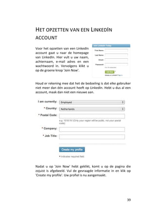 HET OPZETTEN VAN EEN LINKEDIN
ACCOUNT
Voor het opzetten van een LinkedIn
account gaat u naar de homepage
van LinkedIn. Hier vult u uw naam,
achternaam, e-mail adres en een
wachtwoord in. Vervolgens klikt u
op de groene knop 'Join Now'.


Houd er rekening mee dat het de bedoeling is dat elke gebruiker
niet meer dan één account heeft op LinkedIn. Hebt u dus al een
account, maak dan niet een nieuwe aan.




Nadat u op 'Join Now' hebt geklikt, komt u op de pagina die
zojuist is afgebeeld. Vul de gevraagde informatie in en klik op
'Create my profile'. Uw profiel is nu aangemaakt.




                                                            39
 