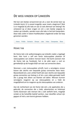 DE WEG VINDEN OP LINKEDIN
Het kan een beetje verwarrend zijn als u voor de eerste keer op
LinkedIn komt. Er is zoveel mogelijk, waar moet u beginnen? Wat
is er mogelijk bij alle tabs en zijn ze ook allemaal van belang? Als
antwoord op al deze vragen en om u een beetje wegwijs te
maken op LinkedIn, worden even alle tabs in het kort besproken.
Deze tabs zullen in latere hoofdstukken uitgebreid onder de loep
genomen worden.




HOME TAB

De Home tab is de welkomstpagina op LinkedIn nadat u ingelogd
bent. Hier kunt u zelf een korte statusupdate plaatsen of
statusupdates van andere mensen lezen. Het komt overeen met
de Home tab op Facebook; het is de plek waar u snel en
gemakkelijk op de hoogte blijft van wat uw connecties doen.

Wanneer u een statusupdate schrijft, kunt u vervolgens ervoor
kiezen dat slechts een bepaalde groep connecties deze leest.
Bijvoorbeeld als u een artikel heeft dat voor slechts een bepaalde
groep connecties van belang is of als u een video gemaakt heeft
die u graag met alleen uw klanten wil delen. Mensen kunnen
vervolgens reageren op uw statusupdates en u hebt de
mogelijkheid om te reageren op de statusupdates van anderen.

Aan de rechterkant van de Home tab ziet u de applicaties die u
gebruikt, de connecties die u hebt, advertenties en helemaal
rechts bovenaan ook mensen die u ook wellicht kent, mogelijk
omdat ze bij hetzelfde bedrijf werken, naar dezelfde school zijn
gegaan of met u een kennis gemeen hebben.




40
 