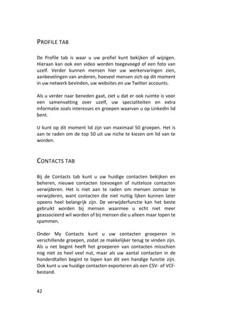 PROFILE TAB

De Profile tab is waar u uw profiel kunt bekijken of wijzigen.
Hieraan kan ook een video worden toegevoegd of een foto van
uzelf. Verder kunnen mensen hier uw werkervaringen zien,
aanbevelingen van anderen, hoeveel mensen zich op dit moment
in uw netwerk bevinden, uw websites en uw Twitter accounts.

Als u verder naar beneden gaat, ziet u dat er ook ruimte is voor
een samenvatting over uzelf, uw specialiteiten en extra
informatie zoals interesses en groepen waarvan u op LinkedIn lid
bent.

U kunt op dit moment lid zijn van maximaal 50 groepen. Het is
aan te raden om de top 50 uit uw niche te kiezen om lid van te
worden.



CONTACTS TAB

Bij de Contacts tab kunt u uw huidige contacten bekijken en
beheren, nieuwe contacten toevoegen of nutteloze contacten
verwijderen. Het is niet aan te raden om mensen zomaar te
verwijderen, want contacten die niet nuttig lijken kunnen later
opeens heel belangrijk zijn. De verwijderfunctie kan het beste
gebruikt worden bij mensen waarmee u echt niet meer
geassocieerd wil worden of bij mensen die u alleen maar lopen te
spammen.

Onder My Contacts kunt u uw contacten groeperen in
verschillende groepen, zodat ze makkelijker terug te vinden zijn.
Als u net begint heeft het groeperen van contacten misschien
nog niet zo heel veel nut, maar als uw aantal contacten in de
honderdtallen begint te lopen kan dit een handige functie zijn.
Ook kunt u uw huidige contacten exporteren als een CSV- of VCF-
bestand.


42
 