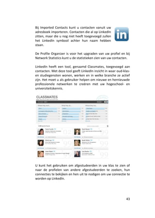 Bij Imported Contacts kunt u contacten vanuit uw
adresboek importeren. Contacten die al op LinkedIn
zitten, maar die u nog niet heeft toegevoegd zullen
het LinkedIn symbool achter hun naam hebben
staan.

De Profile Organizer is voor het upgraden van uw profiel en bij
Network Statistics kunt u de statistieken zien van uw contacten.

LinkedIn heeft een tool, genaamd Classmates, toegevoegd aan
contacten. Met deze tool geeft LinkedIn inzicht in waar oud-klas-
en studiegenoten wonen, werken en in welke branche ze actief
zijn. Het moet u als gebruiker helpen om nieuwe en hernieuwde
professionele netwerken te creëren met uw hogeschool- en
universiteitskennis.




U kunt het gebruiken om afgestudeerden in uw klas te zien of
naar de profielen van andere afgestudeerden te zoeken, hun
connecties te bekijken en hen uit te nodigen om uw connectie te
worden op LinkedIn.




                                                              43
 