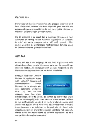 GROUPS TAB

De Groups tab is een overzicht van alle groepen waarvan u lid
bent of die u zelf beheert. Hier kunt u op zoek gaan naar nieuwe
groepen of groepen verwijderen die niet meer nuttig zijn voor u.
Ook kunt u hier uw eigen groepen maken.

Op dit moment is de regel dat u maximaal 10 groepen mag
aanmaken en lid mag zijn van maximaal 50 groepen. Dit laatste is
inclusief het aantal groepen dat u zelf heeft gemaakt. Met
andere woorden, als u 10 groepen heeft gemaakt, dan mag u nog
bij slechts 40 andere groepen lid worden.



JOBS TAB

Bij de Jobs tab is het mogelijk om op zoek te gaan naar een
nieuwe baan of om eens te kijken naar vacatures die mogelijk uw
interesse hebben. Als werkgever heeft u ook de mogelijkheid om
hier vacatures te plaatsen of uw vacatures te beheren.

Sinds juli 2011 heeft LinkedIn
hieraan de applicatie ‘Apply
with LinkedIn’ toegevoegd.
Werkzoekenden           kunnen
hiermee via de website van
een potentiële werkgever
direct op een vacature
reageren door hun eigen
LinkedInpagina door te sturen. Ze kunnen op eenvoudige wijze
solliciteren en tegelijkertijd laten zien dat ze vertrouwen hebben
in hun professionele identiteit en merk, omdat de pagina niet
alleen een digitaal CV is maar ook het professionele netwerk
toont. Wanneer u als sollicitant op de applicatie klikt, heeft u de
mogelijkheid om uw profiel te bewerken voordat u het opstuurt,
echter u kunt ook rechtstreeks op ‘Summit application’ de data
van uw LinkedIn-pagina verzenden.

44
 