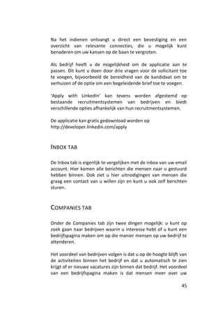 Na het indienen ontvangt u direct een bevestiging en een
overzicht van relevante connecties, die u mogelijk kunt
benaderen om uw kansen op de baan te vergroten.

Als bedrijf heeft u de mogelijkheid om de applicatie aan te
passen. Dit kunt u doen door drie vragen voor de sollicitant toe
te voegen, bijvoorbeeld de bereidheid van de kandidaat om te
verhuizen of de optie om een begeleidende brief toe te voegen.

‘Apply with LinkedIn’ kan tevens worden afgestemd op
bestaande recruitmentsystemen van bedrijven en biedt
verschillende opties afhankelijk van hun recruitmentsystemen.

De applicatie kan gratis gedownload worden op
http://developer.linkedin.com/apply



INBOX TAB

De Inbox tab is eigenlijk te vergelijken met de inbox van uw email
account. Hier komen alle berichten die mensen naar u gestuurd
hebben binnen. Ook ziet u hier uitnodigingen van mensen die
graag een contact van u willen zijn en kunt u ook zelf berichten
sturen.



COMPANIES TAB

Onder de Companies tab zijn twee dingen mogelijk: u kunt op
zoek gaan naar bedrijven waarin u interesse hebt of u kunt een
bedrijfspagina maken om op die manier mensen op uw bedrijf te
attenderen.

Het voordeel van bedrijven volgen is dat u op de hoogte blijft van
de activiteiten binnen het bedrijf en dat u automatisch te zien
krijgt of er nieuwe vacatures zijn binnen dat bedrijf. Het voordeel
van een bedrijfspagina maken is dat mensen meer over uw

                                                                45
 