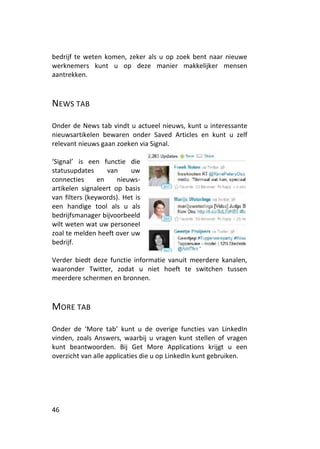 bedrijf te weten komen, zeker als u op zoek bent naar nieuwe
werknemers kunt u op deze manier makkelijker mensen
aantrekken.



NEWS TAB

Onder de News tab vindt u actueel nieuws, kunt u interessante
nieuwsartikelen bewaren onder Saved Articles en kunt u zelf
relevant nieuws gaan zoeken via Signal.

‘Signal’ is een functie die
statusupdates      van    uw
connecties      en    nieuws-
artikelen signaleert op basis
van filters (keywords). Het is
een handige tool als u als
bedrijfsmanager bijvoorbeeld
wilt weten wat uw personeel
zoal te melden heeft over uw
bedrijf.

Verder biedt deze functie informatie vanuit meerdere kanalen,
waaronder Twitter, zodat u niet hoeft te switchen tussen
meerdere schermen en bronnen.



MORE TAB

Onder de ‘More tab’ kunt u de overige functies van LinkedIn
vinden, zoals Answers, waarbij u vragen kunt stellen of vragen
kunt beantwoorden. Bij Get More Applications krijgt u een
overzicht van alle applicaties die u op LinkedIn kunt gebruiken.




46
 