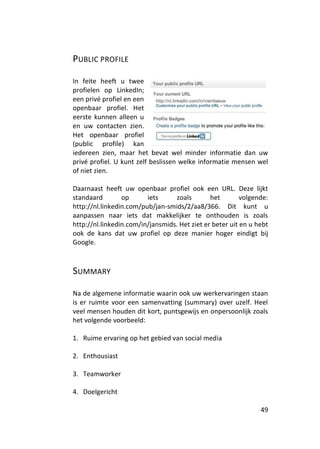 PUBLIC PROFILE

In feite heeft u twee
profielen op LinkedIn;
een privé profiel en een
openbaar profiel. Het
eerste kunnen alleen u
en uw contacten zien.
Het openbaar profiel
(public profile) kan
iedereen zien, maar het bevat wel minder informatie dan uw
privé profiel. U kunt zelf beslissen welke informatie mensen wel
of niet zien.

Daarnaast heeft uw openbaar profiel ook een URL. Deze lijkt
standaard        op      iets      zoals       het        volgende:
http://nl.linkedin.com/pub/jan-smids/2/aa8/366. Dit kunt u
aanpassen naar iets dat makkelijker te onthouden is zoals
http://nl.linkedin.com/in/jansmids. Het ziet er beter uit en u hebt
ook de kans dat uw profiel op deze manier hoger eindigt bij
Google.



SUMMARY

Na de algemene informatie waarin ook uw werkervaringen staan
is er ruimte voor een samenvatting (summary) over uzelf. Heel
veel mensen houden dit kort, puntsgewijs en onpersoonlijk zoals
het volgende voorbeeld:

1. Ruime ervaring op het gebied van social media

2. Enthousiast

3. Teamworker

4. Doelgericht

                                                                49
 
