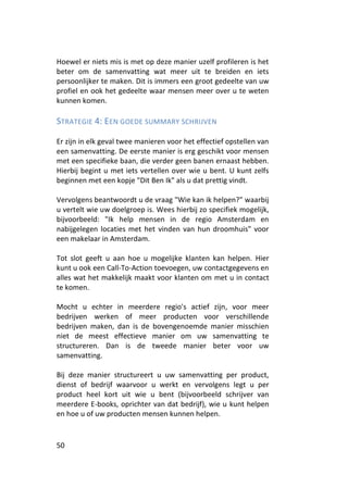 Hoewel er niets mis is met op deze manier uzelf profileren is het
beter om de samenvatting wat meer uit te breiden en iets
persoonlijker te maken. Dit is immers een groot gedeelte van uw
profiel en ook het gedeelte waar mensen meer over u te weten
kunnen komen.

STRATEGIE 4: EEN GOEDE SUMMARY SCHRIJVEN

Er zijn in elk geval twee manieren voor het effectief opstellen van
een samenvatting. De eerste manier is erg geschikt voor mensen
met een specifieke baan, die verder geen banen ernaast hebben.
Hierbij begint u met iets vertellen over wie u bent. U kunt zelfs
beginnen met een kopje "Dit Ben Ik" als u dat prettig vindt.

Vervolgens beantwoordt u de vraag "Wie kan ik helpen?" waarbij
u vertelt wie uw doelgroep is. Wees hierbij zo specifiek mogelijk,
bijvoorbeeld: "Ik help mensen in de regio Amsterdam en
nabijgelegen locaties met het vinden van hun droomhuis" voor
een makelaar in Amsterdam.

Tot slot geeft u aan hoe u mogelijke klanten kan helpen. Hier
kunt u ook een Call-To-Action toevoegen, uw contactgegevens en
alles wat het makkelijk maakt voor klanten om met u in contact
te komen.

Mocht u echter in meerdere regio's actief zijn, voor meer
bedrijven werken of meer producten voor verschillende
bedrijven maken, dan is de bovengenoemde manier misschien
niet de meest effectieve manier om uw samenvatting te
structureren. Dan is de tweede manier beter voor uw
samenvatting.

Bij deze manier structureert u uw samenvatting per product,
dienst of bedrijf waarvoor u werkt en vervolgens legt u per
product heel kort uit wie u bent (bijvoorbeeld schrijver van
meerdere E-books, oprichter van dat bedrijf), wie u kunt helpen
en hoe u of uw producten mensen kunnen helpen.


50
 