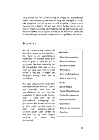 Zorg ervoor dat uw samenvatting er netjes en overzichtelijk
uitziet. Houd de paragrafen kort en voeg een witregel in tussen
elke paragraaf om het zo aantrekkelijk mogelijk te maken voor
mensen om te lezen. Het kan wat tijd in beslag nemen om te
maken, maar een goede samenvatting kan de aandacht van veel
mensen trekken als ze op uw profiel zijn en leiden tot veel sales
of aanmeldingen waarmee u weer wat extra geld kunt verdienen.



SPECIALTIES

Na de samenvatting komen de
Specialties, ofwel de specialiteiten.   Specialties
Hier kunt u uw vaardigheden
                                        • LinkedIn consultancy
benoemen en mensen laten zien
waar u goed in bent en wat u            • LinkedIn training
graag doet. Het is de bedoeling dat
                                        • LinkedIn update
dit ook zakelijk blijft, dus tenzij u
voor uw werk vaak sokken moet           • Marketing
breien is het aan te raden om
                                        • Internet Marketing /
dergelijke hobby’s hier niet te
vermelden.                               Online Marketing
                                        • Sales
Wat voor specialiteiten kunt u hier
dan wel noemen? Hiernaast kunt u        • Social Media
een overzicht zien van de
                                        • Social Media training
specialiteiten van een LinkedIn
consultant en social media trainer.     • Social Media consult
Zoals u kunt zien zijn de
specialiteiten puntsgewijs op-          • Communications
geschreven. Het is ook voor u aan       • Promotion
te raden om het op deze manier te
doen voor overzichtelijkheid.           • Product Development
Mensen geven vaak eerder de             • Tourism
voorkeur om bij zulke dingen
verticaal     te   zoeken      dan
horizontaal.


                                                                  51
 