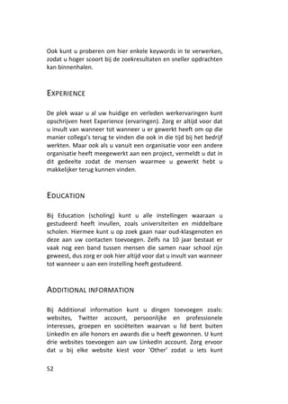 Ook kunt u proberen om hier enkele keywords in te verwerken,
zodat u hoger scoort bij de zoekresultaten en sneller opdrachten
kan binnenhalen.



EXPERIENCE

De plek waar u al uw huidige en verleden werkervaringen kunt
opschrijven heet Experience (ervaringen). Zorg er altijd voor dat
u invult van wanneer tot wanneer u er gewerkt heeft om op die
manier collega's terug te vinden die ook in die tijd bij het bedrijf
werkten. Maar ook als u vanuit een organisatie voor een andere
organisatie heeft meegewerkt aan een project, vermeldt u dat in
dit gedeelte zodat de mensen waarmee u gewerkt hebt u
makkelijker terug kunnen vinden.



EDUCATION

Bij Education (scholing) kunt u alle instellingen waaraan u
gestudeerd heeft invullen, zoals universiteiten en middelbare
scholen. Hiermee kunt u op zoek gaan naar oud-klasgenoten en
deze aan uw contacten toevoegen. Zelfs na 10 jaar bestaat er
vaak nog een band tussen mensen die samen naar school zijn
geweest, dus zorg er ook hier altijd voor dat u invult van wanneer
tot wanneer u aan een instelling heeft gestudeerd.



ADDITIONAL INFORMATION

Bij Additional information kunt u dingen toevoegen zoals:
websites, Twitter account, persoonlijke en professionele
interesses, groepen en sociëteiten waarvan u lid bent buiten
LinkedIn en alle honors en awards die u heeft gewonnen. U kunt
drie websites toevoegen aan uw LinkedIn account. Zorg ervoor
dat u bij elke website kiest voor 'Other' zodat u iets kunt

52
 