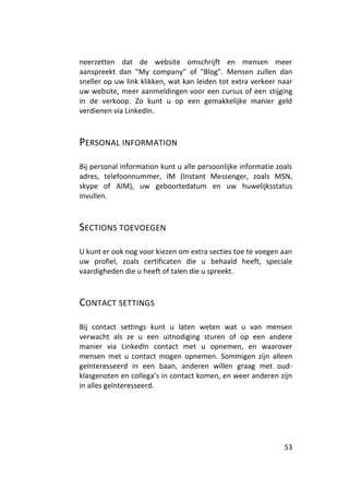 neerzetten dat de website omschrijft en mensen meer
aanspreekt dan "My company" of "Blog". Mensen zullen dan
sneller op uw link klikken, wat kan leiden tot extra verkeer naar
uw website, meer aanmeldingen voor een cursus of een stijging
in de verkoop. Zo kunt u op een gemakkelijke manier geld
verdienen via LinkedIn.



PERSONAL INFORMATION

Bij personal information kunt u alle persoonlijke informatie zoals
adres, telefoonnummer, IM (Instant Messenger, zoals MSN,
skype of AIM), uw geboortedatum en uw huwelijksstatus
invullen.



SECTIONS TOEVOEGEN

U kunt er ook nog voor kiezen om extra secties toe te voegen aan
uw profiel, zoals certificaten die u behaald heeft, speciale
vaardigheden die u heeft of talen die u spreekt.



CONTACT SETTINGS

Bij contact settings kunt u laten weten wat u van mensen
verwacht als ze u een uitnodiging sturen of op een andere
manier via LinkedIn contact met u opnemen, en waarover
mensen met u contact mogen opnemen. Sommigen zijn alleen
geïnteresseerd in een baan, anderen willen graag met oud-
klasgenoten en collega’s in contact komen, en weer anderen zijn
in alles geïnteresseerd.




                                                               53
 