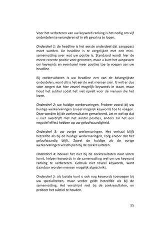 Voor het verbeteren van uw keyword ranking is het nodig om vijf
onderdelen te veranderen of in elk geval na te lopen.

Onderdeel 1: de headline is het eerste onderdeel dat aangepast
moet worden. De headline is te vergelijken met een mini-
samenvatting over wat uw positie is. Standaard wordt hier de
meest recente positie voor genomen, maar u kunt het aanpassen
om keywords en eventueel meer posities toe te voegen aan uw
headline.

Bij zoekresultaten is uw headline een van de belangrijkste
onderdelen, want dit is het eerste wat mensen zien. U wilt er dus
voor zorgen dat hier zoveel mogelijk keywords in staan, maar
houd het subtiel zodat het niet opvalt voor de mensen die het
lezen.

Onderdeel 2: uw huidige werkervaringen. Probeer vooral bij uw
huidige werkervaringen zoveel mogelijk keywords toe te voegen.
Deze worden bij de zoekresultaten gemarkeerd. Let er wel op dat
u niet overdrijft met het aantal posities, anders zal het een
negatief effect hebben op uw geloofwaardigheid.

Onderdeel 3: uw vorige werkervaringen. Het verhaal blijft
hetzelfde als bij de huidige werkervaringen, zorg ervoor dat het
geloofwaardig blijft. Zowel de huidige als de vorige
werkervaringen verschijnen bij de zoekresultaten.

Onderdeel 4: hoewel het niet bij de zoekresultaten naar voren
komt, helpen keywords in de samenvatting wel om uw keyword
ranking te verbeteren. Gebruik niet teveel keywords, want
daardoor worden mensen mogelijk afgeschrikt.

Onderdeel 5: als laatste kunt u ook nog keywords toevoegen bij
uw specialiteiten, maar verder geldt hetzelfde als bij de
samenvatting. Het verschijnt niet bij de zoekresultaten, en
probeer het subtiel te houden.



                                                              55
 