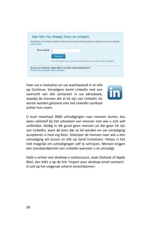 Voer uw e-mailadres en uw wachtwoord in en klik
op Continue. Vervolgens komt LinkedIn met een
overzicht van alle contacten in uw adresboek,
waarbij de mensen die al lid zijn van LinkedIn als
eerste worden getoond met het LinkedIn symbool
achter hun naam.

U kunt maximaal 3000 uitnodigingen naar mensen sturen, dus
wees selectief bij het uitzoeken van mensen met wie u zich wilt
verbinden. Nodig in elk geval geen mensen uit die geen lid zijn
van LinkedIn, want de kans dat ze lid worden en uw uitnodiging
accepteren is heel erg klein. Selecteer de mensen naar wie u een
uitnodiging wil sturen en klik op Send Invitations. Helaas is het
niet mogelijk om uitnodigingen zelf te schrijven. Mensen krijgen
een standaardbericht van LinkedIn wanneer u ze uitnodigt.

Hebt u echter een desktop e-mailaccount, zoals Outlook of Apple
Mail, dan klikt u op de link ‘Import your desktop email contacts’.
U zult op het volgende scherm terechtkomen:




58
 