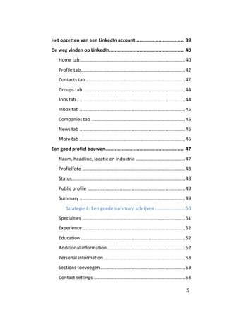 Het opzetten van een LinkedIn account .................................... 39
De weg vinden op LinkedIn....................................................... 40
    Home tab ................................................................................. 40
    Profile tab ................................................................................ 42
    Contacts tab ............................................................................ 42
    Groups tab ............................................................................... 44
    Jobs tab ................................................................................... 44
    Inbox tab ................................................................................. 45
    Companies tab ........................................................................ 45
    News tab ................................................................................. 46
    More tab ................................................................................. 46
Een goed profiel bouwen.......................................................... 47
    Naam, headline, locatie en industrie ...................................... 47
    Profielfoto ............................................................................... 48
    Status....................................................................................... 48
    Public profile ........................................................................... 49
    Summary ................................................................................. 49
         Strategie 4: Een goede summary schrijven ....................... 50
    Specialties ............................................................................... 51
    Experience ............................................................................... 52
    Education ................................................................................ 52
    Additional information ............................................................ 52
    Personal information............................................................... 53
    Sections toevoegen ................................................................. 53
    Contact settings ...................................................................... 53

                                                                                                5
 