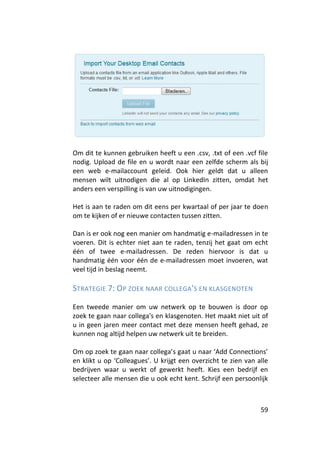 Om dit te kunnen gebruiken heeft u een .csv, .txt of een .vcf file
nodig. Upload de file en u wordt naar een zelfde scherm als bij
een web e-mailaccount geleid. Ook hier geldt dat u alleen
mensen wilt uitnodigen die al op LinkedIn zitten, omdat het
anders een verspilling is van uw uitnodigingen.

Het is aan te raden om dit eens per kwartaal of per jaar te doen
om te kijken of er nieuwe contacten tussen zitten.

Dan is er ook nog een manier om handmatig e-mailadressen in te
voeren. Dit is echter niet aan te raden, tenzij het gaat om echt
één of twee e-mailadressen. De reden hiervoor is dat u
handmatig één voor één de e-mailadressen moet invoeren, wat
veel tijd in beslag neemt.

STRATEGIE 7: OP ZOEK NAAR COLLEGA 'S EN KLASGENOTEN

Een tweede manier om uw netwerk op te bouwen is door op
zoek te gaan naar collega's en klasgenoten. Het maakt niet uit of
u in geen jaren meer contact met deze mensen heeft gehad, ze
kunnen nog altijd helpen uw netwerk uit te breiden.

Om op zoek te gaan naar collega’s gaat u naar ‘Add Connections’
en klikt u op ‘Colleagues’. U krijgt een overzicht te zien van alle
bedrijven waar u werkt of gewerkt heeft. Kies een bedrijf en
selecteer alle mensen die u ook echt kent. Schrijf een persoonlijk



                                                                59
 