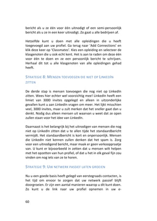 bericht als u ze één voor één uitnodigt of een semi-persoonlijk
bericht als u ze in een keer uitnodigt. Zo gaat u alle bedrijven af.

Hetzelfde kunt u doen met alle opleidingen die u heeft
toegevoegd aan uw profiel. Ga terug naar ‘Add Connections’ en
klik deze keer op ‘Classmates’. Kies een opleiding en selecteer de
klasgenoten die u ook echt kent. Het is aan te raden om deze één
voor één te doen en ze een persoonlijk bericht te schrijven.
Herhaal dit tot u alle klasgenoten van alle opleidingen gehad
heeft.

STRATEGIE 8: MENSEN TOEVOEGEN DIE NIET OP LINKED IN
ZITTEN

De derde stap is mensen toevoegen die nog niet op LinkedIn
zitten. Wees hier echter wel voorzichtig mee! LinkedIn heeft een
limiet van 3000 invites opgelegd en alleen in uitzonderlijke
gevallen kunt u aan LinkedIn vragen om meer. Het lijkt misschien
veel, 3000 invites, maar u zult merken dat het sneller gaat dan u
denkt. Nodig dus alleen mensen uit waarvan u weet dat ze open
zullen staan voor het idee van LinkedIn.

Daarnaast is het belangrijk bij het uitnodigen van mensen die nog
niet op LinkedIn zitten dat u te allen tijde het standaardbericht
vermijdt. Het standaardbericht is kort en onpersoonlijk. Mensen
die LinkedIn niet kennen zullen denken dat het spam is. Zorg
voor een uitnodigend bericht, maar maak er geen verkooppraatje
van. U kunt er bijvoorbeeld in zetten dat u mensen wilt helpen
met het opzetten van hun profiel, of dat u het in elk geval fijn zou
vinden om nog iets van ze te horen.

STRATEGIE 9: UW NETWERK PASSIEF LATEN GROEIEN

Nu u een goede basis heeft gelegd van eerstegraads contacten, is
het tijd om ervoor te zorgen dat uw netwerk passief blijft
doorgroeien. Er zijn een aantal manieren waarop u dit kunt doen.
Zo kunt u de link naar uw profiel opnemen in uw e-


60
 