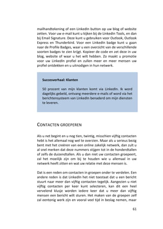 mailhandtekening of een LinkedIn button op uw blog of website
zetten. Voor uw e-mail kunt u kijken bij de LinkedIn Tools, en dan
bij Email Signature. Deze kunt u gebruiken voor Outlook, Outlook
Express en Thunderbird. Voor een LinkedIn badge kunt u gaan
naar de Profile Badges, waar u een overzicht van de verschillende
soorten badges te zien krijgt. Kopieer de code en zet deze in uw
blog, website of waar u het wilt hebben. Zo maakt u promotie
voor uw LinkedIn profiel en zullen meer en meer mensen uw
profiel ontdekken en u uitnodigen in hun netwerk.


   Succesverhaal: Klanten

   50 procent van mijn klanten komt via LinkedIn. Ik word
   dagelijks gebeld, ontvang meerdere e-mails of word via het
   berichtensysteem van LinkedIn benaderd om mijn diensten
   te leveren.




CONTACTEN GROEPEREN

Als u net begint en u nog tien, twintig, misschien vijftig contacten
hebt is het allemaal nog wel te overzien. Maar als u serieus bezig
bent met het creëren van een online zakelijk netwerk, dan zult u
al snel merken dat deze nummers stijgen tot in de honderdtallen
of zelfs de duizendtallen. Als u dan niet uw contacten groepeert,
zal het moeilijk zijn om bij te houden wie u allemaal in uw
netwerk heeft zitten en wat uw relatie met deze mensen is.

Dat is een reden om contacten in groepen onder te verdelen. Een
andere reden is dat LinkedIn het niet toestaat dat u een bericht
stuurt naar meer dan vijftig contacten tegelijk. Aangezien u niet
vijftig contacten per keer kunt selecteren, kan dit een heel
vervelend klusje worden iedere keer dat u meer dan vijftig
mensen een bericht wilt sturen. Het maken van de groepen zelf
zal eentonig werk zijn en vooral veel tijd in beslag nemen, maar

                                                                 61
 