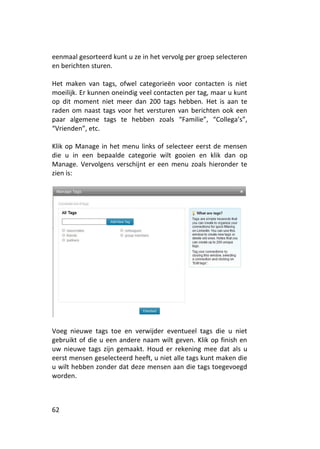 eenmaal gesorteerd kunt u ze in het vervolg per groep selecteren
en berichten sturen.

Het maken van tags, ofwel categorieën voor contacten is niet
moeilijk. Er kunnen oneindig veel contacten per tag, maar u kunt
op dit moment niet meer dan 200 tags hebben. Het is aan te
raden om naast tags voor het versturen van berichten ook een
paar algemene tags te hebben zoals “Familie”, “Collega’s”,
“Vrienden”, etc.

Klik op Manage in het menu links of selecteer eerst de mensen
die u in een bepaalde categorie wilt gooien en klik dan op
Manage. Vervolgens verschijnt er een menu zoals hieronder te
zien is:




Voeg nieuwe tags toe en verwijder eventueel tags die u niet
gebruikt of die u een andere naam wilt geven. Klik op finish en
uw nieuwe tags zijn gemaakt. Houd er rekening mee dat als u
eerst mensen geselecteerd heeft, u niet alle tags kunt maken die
u wilt hebben zonder dat deze mensen aan die tags toegevoegd
worden.



62
 