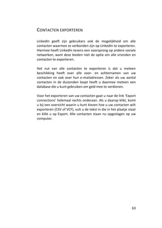 CONTACTEN EXPORTEREN

LinkedIn geeft zijn gebruikers ook de mogelijkheid om alle
contacten waarmee ze verbonden zijn op LinkedIn te exporteren.
Hiermee heeft LinkedIn tevens een voorsprong op andere sociale
netwerken, want deze bieden niet de optie om alle vrienden en
contacten te exporteren.

Het nut van alle contacten te exporteren is dat u meteen
beschikking heeft over alle voor- en achternamen van uw
contacten en ook over hun e-mailadressen. Zeker als uw aantal
contacten in de duizenden loopt heeft u daarmee meteen een
database die u kunt gebruiken om geld mee te verdienen.

Voor het exporteren van uw contacten gaat u naar de link ‘Export
connections’ helemaal rechts onderaan. Als u daarop klikt, komt
u bij een overzicht waarin u kunt kiezen hoe u uw contacten wilt
exporteren (CSV of VCF), vult u de tekst in die in het plaatje staat
en klikt u op Export. Alle contacten staan nu opgeslagen op uw
computer.




                                                                 63
 