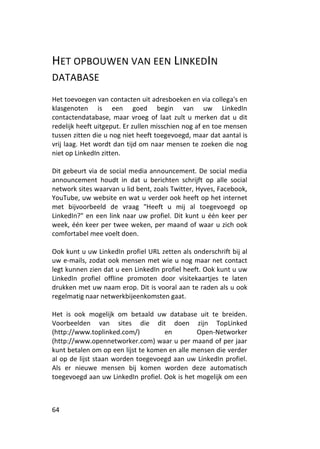 HET OPBOUWEN VAN EEN LINKEDIN
DATABASE
Het toevoegen van contacten uit adresboeken en via collega's en
klasgenoten is een goed begin van uw LinkedIn
contactendatabase, maar vroeg of laat zult u merken dat u dit
redelijk heeft uitgeput. Er zullen misschien nog af en toe mensen
tussen zitten die u nog niet heeft toegevoegd, maar dat aantal is
vrij laag. Het wordt dan tijd om naar mensen te zoeken die nog
niet op LinkedIn zitten.

Dit gebeurt via de social media announcement. De social media
announcement houdt in dat u berichten schrijft op alle social
network sites waarvan u lid bent, zoals Twitter, Hyves, Facebook,
YouTube, uw website en wat u verder ook heeft op het internet
met bijvoorbeeld de vraag "Heeft u mij al toegevoegd op
LinkedIn?" en een link naar uw profiel. Dit kunt u één keer per
week, één keer per twee weken, per maand of waar u zich ook
comfortabel mee voelt doen.

Ook kunt u uw LinkedIn profiel URL zetten als onderschrift bij al
uw e-mails, zodat ook mensen met wie u nog maar net contact
legt kunnen zien dat u een LinkedIn profiel heeft. Ook kunt u uw
LinkedIn profiel offline promoten door visitekaartjes te laten
drukken met uw naam erop. Dit is vooral aan te raden als u ook
regelmatig naar netwerkbijeenkomsten gaat.

Het is ook mogelijk om betaald uw database uit te breiden.
Voorbeelden van sites die dit doen zijn TopLinked
(http://www.toplinked.com/)         en         Open-Networker
(http://www.opennetworker.com) waar u per maand of per jaar
kunt betalen om op een lijst te komen en alle mensen die verder
al op de lijst staan worden toegevoegd aan uw LinkedIn profiel.
Als er nieuwe mensen bij komen worden deze automatisch
toegevoegd aan uw LinkedIn profiel. Ook is het mogelijk om een



64
 
