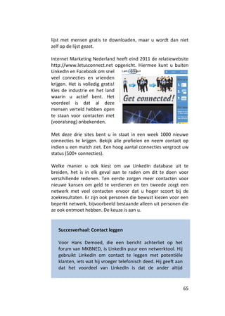 lijst met mensen gratis te downloaden, maar u wordt dan niet
zelf op de lijst gezet.

Internet Marketing Nederland heeft eind 2011 de relatiewebsite
http://www.letusconnect.net opgericht. Hiermee kunt u buiten
LinkedIn en Facebook om snel
veel connecties en vrienden
krijgen. Het is volledig gratis!
Kies de industrie en het land
waarin u actief bent. Het
voordeel is dat al deze
mensen verteld hebben open
te staan voor contacten met
(vooralsnog) onbekenden.

Met deze drie sites bent u in staat in een week 1000 nieuwe
connecties te krijgen. Bekijk alle profielen en neem contact op
indien u een match ziet. Een hoog aantal connecties vergroot uw
status (500+ connecties).

Welke manier u ook kiest om uw LinkedIn database uit te
breiden, het is in elk geval aan te raden om dit te doen voor
verschillende redenen. Ten eerste zorgen meer contacten voor
nieuwe kansen om geld te verdienen en ten tweede zorgt een
netwerk met veel contacten ervoor dat u hoger scoort bij de
zoekresultaten. Er zijn ook personen die bewust kiezen voor een
beperkt netwerk, bijvoorbeeld bestaande alleen uit personen die
ze ook ontmoet hebben. De keuze is aan u.


   Succesverhaal: Contact leggen

   Voor Hans Demoed, die een bericht achterliet op het
   forum van MKBNED, is LinkedIn puur een netwerktool. Hij
   gebruikt LinkedIn om contact te leggen met potentiële
   klanten, iets wat hij vroeger telefonisch deed. Hij geeft aan
   dat het voordeel van LinkedIn is dat de ander altijd



                                                                   65
 