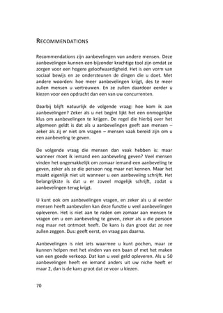 RECOMMENDATIONS

Recommendations zijn aanbevelingen van andere mensen. Deze
aanbevelingen kunnen een bijzonder krachtige tool zijn omdat ze
zorgen voor een hogere geloofwaardigheid. Het is een vorm van
sociaal bewijs en ze ondersteunen de dingen die u doet. Met
andere woorden: hoe meer aanbevelingen krijgt, des te meer
zullen mensen u vertrouwen. En ze zullen daardoor eerder u
kiezen voor een opdracht dan een van uw concurrenten.

Daarbij blijft natuurlijk de volgende vraag: hoe kom ik aan
aanbevelingen? Zeker als u net begint lijkt het een onmogelijke
klus om aanbevelingen te krijgen. De regel die hierbij over het
algemeen geldt is dat als u aanbevelingen geeft aan mensen –
zeker als zij er niet om vragen – mensen vaak bereid zijn om u
een aanbeveling te geven.

De volgende vraag die mensen dan vaak hebben is: maar
wanneer moet ik iemand een aanbeveling geven? Veel mensen
vinden het ongemakkelijk om zomaar iemand een aanbeveling te
geven, zeker als ze die persoon nog maar net kennen. Maar het
maakt eigenlijk niet uit wanneer u een aanbeveling schrijft. Het
belangrijkste is dat u er zoveel mogelijk schrijft, zodat u
aanbevelingen terug krijgt.

U kunt ook om aanbevelingen vragen, en zeker als u al eerder
mensen heeft aanbevolen kan deze functie u veel aanbevelingen
opleveren. Het is niet aan te raden om zomaar aan mensen te
vragen om u een aanbeveling te geven, zeker als u die persoon
nog maar net ontmoet heeft. De kans is dan groot dat ze nee
zullen zeggen. Dus: geeft eerst, en vraag pas daarna.

Aanbevelingen is niet iets waarmee u kunt pochen, maar ze
kunnen helpen met het vinden van een baan of met het maken
van een goede verkoop. Dat kan u veel geld opleveren. Als u 50
aanbevelingen heeft en iemand anders uit uw niche heeft er
maar 2, dan is de kans groot dat ze voor u kiezen.


70
 