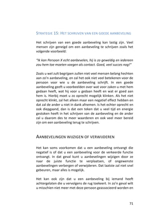 STRATEGIE 15: HET SCHRIJVEN VAN EEN GOEDE AANBEVELING

Het schrijven van een goede aanbeveling kan lastig zijn. Veel
mensen zijn geneigd om een aanbeveling te schrijven zoals het
volgende voorbeeld:

“Ik kan Persoon X echt aanbevelen, hij is zo geweldig en iedereen
zou hem toe moeten voegen als contact. Goed, veel succes nog!”

Zoals u wel zult begrijpen zullen niet veel mensen belang hechten
aan zo’n aanbeveling, en zal het ook niet veel betekenen voor de
persoon voor wie u de aanbeveling schrijft. In een goede
aanbeveling geeft u voorbeelden over wat voor zaken u met hem
gedaan heeft, wat hij voor u gedaan heeft en wat er goed aan
hem is. Hierbij moet u zo oprecht mogelijk klinken. Als het niet
oprecht klinkt, zal het alleen maar een negatief effect hebben en
dat zal de ander u niet in dank afnemen. Is het echter oprecht en
ook diepgaand, dan is dat een teken dat u veel tijd en energie
gestoken heeft in het schrijven van de aanbeveling en de ander
zal u daarom des te meer waarderen en ook veel meer bereid
zijn om een aanbeveling terug te schrijven.



AANBEVELINGEN WIJZIGEN OF VERWIJDEREN

Het kan soms voorkomen dat u een aanbeveling ontvangt die
negatief is of dat u een aanbeveling voor de verkeerde functie
ontvangt. In dat geval kunt u aanbevelingen wijzigen door ze
naar de juiste functie te verplaatsen, of ongewenste
aanbevelingen verbergen of verwijderen. Dat laatste zal niet snel
gebeuren, maar alles is mogelijk.

Het kan ook zijn dat u een aanbeveling bij iemand heeft
achtergelaten die u vervolgens de rug toekeert. In zo’n geval wilt
u misschien niet meer met deze persoon geassocieerd worden en



                                                               71
 