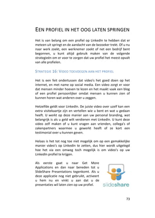 EEN PROFIEL IN HET OOG LATEN SPRINGEN
Het is van belang om een profiel op LinkedIn te hebben dat er
meteen uit springt en de aandacht van de bezoeker trekt. Of u nu
naar werk zoekt, een werknemer zoekt of net een bedrijf bent
begonnen, u kunt altijd gebruik maken van de volgende
strategieën om er voor te zorgen dat uw profiel het meest opvalt
van alle profielen.

STRATEGIE 16: VIDEO TOEVOEGEN AAN HET PROFIEL

Het is een feit ondertussen dat video's het goed doen op het
internet, en met name op social media. Een video zorgt er voor
dat mensen minder hoeven te lezen en het maakt vaak een blog
of een profiel persoonlijker omdat mensen u kunnen zien of
kunnen horen wat anderen over u zeggen.

Hetzelfde geldt voor LinkedIn. De juiste video over uzelf kan een
extra visitekaartje zijn en vertellen wie u bent en wat u gedaan
heeft. U werkt op deze manier aan uw personal branding, wat
belangrijk is als u geld wilt verdienen met LinkedIn. U kunt deze
video zelf maken of u kunt vragen aan vrienden, collega's of
zakenpartners waarmee u gewerkt heeft of ze kort een
testimonial over u kunnen geven.

Helaas is het tot nog toe niet mogelijk om op een gemakkelijke
manier video's op LinkedIn te zetten, dus hier wordt uitgelegd
hoe het via een omweg toch mogelijk is om video's op uw
LinkedIn profiel te krijgen.

Als eerste gaat u naar Get More
Applications en dan naar beneden tot u
SlideShare Presentations tegenkomt. Als u
deze applicatie nog niet gebruikt, activeert
u hem nu en vinkt u aan dat u de
presentaties wil laten zien op uw profiel.



                                                              73
 