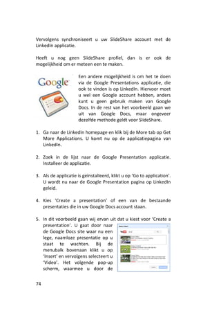 Vervolgens synchroniseert u uw SlideShare account met de
LinkedIn applicatie.

Heeft u nog geen SlideShare profiel, dan is er ook de
mogelijkheid om er meteen een te maken.

                      Een andere mogelijkheid is om het te doen
                      via de Google Presentations applicatie, die
                      ook te vinden is op LinkedIn. Hiervoor moet
                      u wel een Google account hebben, anders
                      kunt u geen gebruik maken van Google
                      Docs. In de rest van het voorbeeld gaan we
                      uit van Google Docs, maar ongeveer
                      dezelfde methode geldt voor SlideShare.

1. Ga naar de LinkedIn homepage en klik bij de More tab op Get
   More Applications. U komt nu op de applicatiepagina van
   LinkedIn.

2. Zoek in de lijst naar de Google Presentation applicatie.
   Installeer de applicatie.

3. Als de applicatie is geïnstalleerd, klikt u op ‘Go to application’.
   U wordt nu naar de Google Presentation pagina op LinkedIn
   geleid.

4. Kies ‘Create a presentation’ of een van de bestaande
   presentaties die in uw Google Docs account staan.

5. In dit voorbeeld gaan wij ervan uit dat u kiest voor ‘Create a
   presentation’. U gaat door naar
   de Google Docs site waar nu een
   lege, naamloze presentatie op u
   staat te wachten. Bij de
   menubalk bovenaan klikt u op
   ‘Insert’ en vervolgens selecteert u
   ‘Video’. Het volgende pop-up
   scherm, waarmee u door de


74
 