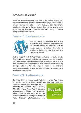 APPLICATIES OP LINKEDIN

Naast het kunnen toevoegen van video’s zijn applicaties voor het
synchroniseren met een blog ook heel belangrijk. Op LinkedIn is
er een speciale applicatie voor WordPress, en een algemenere
applicatie voor verschillende blogs. Ook zijn er vele andere
applicaties die mogelijk interessant voor u kunnen zijn. Er zullen
een paar besproken worden.

STRATEGIE 17: WORDPRESS APPLICATIE

                      Met de WordPress applicatie kunt u uw
                      WordPress blog laten synchroniseren met
                      uw LinkedIn profiel. De applicatie laat de
                      meest recente artikelen zien die u
                      geschreven heeft met een link naar uw
                      blog op uw profiel.

Het is mogelijk met de WordPress applicatie om berichten te
filteren via een speciale LinkedIn tag, zodat u kunt kiezen welke
berichten wel en niet getoond worden. Handig als uw blog zich
richt op meerdere doelgroepen en niet alles van toepassing is bij
zakelijke situaties. Tot slot krijgt iedereen in uw netwerk
automatisch updates te zien op hun homepage wanneer u uw
WordPress blog update.

STRATEGIE 18: BLOG LINK APPLICATIE

De Blog Link applicatie doet hetzelfde als de WordPress
applicatie, met als grootste verschil dat Blog Link meerdere
blogsites ondersteunt. Blogsites die o.a.
ondersteund worden zijn TypePad,
Movable Type, Vox, Wordpress.com,
Wordpress.org, Blogger en LiveJournal.
Het voordeel van Blog Link is dat het niet
alleen uw berichten weergeeft, maar dat
het u ook op de hoogte houdt van wat uw

76
 