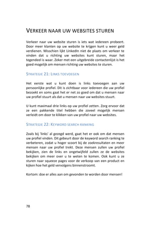 VERKEER NAAR UW WEBSITES STUREN
Verkeer naar uw website sturen is iets wat iedereen probeert.
Door meer klanten op uw website te krijgen kunt u weer geld
verdienen. Misschien lijkt LinkedIn niet de plaats om verkeer te
vinden dat u richting uw websites kunt sturen, maar het
tegendeel is waar. Zeker met een uitgebreide contactenlijst is het
goed mogelijk om mensen richting uw websites te sturen.

STRATEGIE 21: LINKS TOEVOEGEN

Het eerste wat u kunt doen is links toevoegen aan uw
persoonlijke profiel. Dit is zichtbaar voor iedereen die uw profiel
bezoekt en soms gaat het er net zo goed om dat u mensen naar
uw profiel stuurt als dat u mensen naar uw websites stuurt.

U kunt maximaal drie links op uw profiel zetten. Zorg ervoor dat
ze een pakkende titel hebben die zoveel mogelijk mensen
verleidt om door te klikken van uw profiel naar uw websites.

STRATEGIE 22: KEYWORD SEARCH RANKING

Zoals bij 'links' al gezegd werd, gaat het er ook om dat mensen
uw profiel vinden. Dit gebeurt door de keyword search ranking te
verbeteren, zodat u hoger scoort bij de zoekresultaten en meer
mensen naar uw profiel trekt. Deze mensen zullen uw profiel
bekijken, zien de links en ongetwijfeld zullen ze de websites
bekijken om meer over u te weten te komen. Ook kunt u ze
sturen naar squeeze pages voor de verkoop van een product en
kijken hoe het geld vervolgens binnenstroomt.

Kortom: doe er alles aan om gevonden te worden door mensen!




78
 