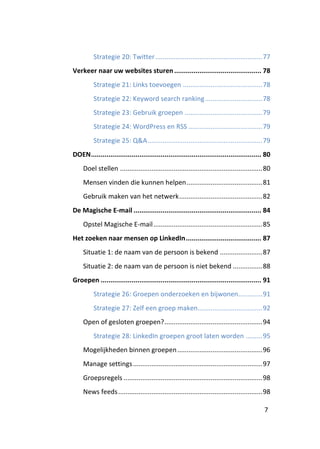 Strategie 20: Twitter .......................................................... 77
Verkeer naar uw websites sturen ............................................. 78
          Strategie 21: Links toevoegen ........................................... 78
          Strategie 22: Keyword search ranking ............................... 78
          Strategie 23: Gebruik groepen .......................................... 79
          Strategie 24: WordPress en RSS ........................................ 79
          Strategie 25: Q&A .............................................................. 79
DOEN ........................................................................................ 80
     Doel stellen ............................................................................. 80
     Mensen vinden die kunnen helpen ......................................... 81
     Gebruik maken van het netwerk ............................................. 82
De Magische E-mail .................................................................. 84
     Opstel Magische E-mail ........................................................... 85
Het zoeken naar mensen op LinkedIn ....................................... 87
     Situatie 1: de naam van de persoon is bekend ....................... 87
     Situatie 2: de naam van de persoon is niet bekend ................ 88
Groepen ................................................................................... 91
          Strategie 26: Groepen onderzoeken en bijwonen............. 91
          Strategie 27: Zelf een groep maken................................... 92
     Open of gesloten groepen? ..................................................... 94
          Strategie 28: LinkedIn groepen groot laten worden ......... 95
     Mogelijkheden binnen groepen .............................................. 96
     Manage settings ...................................................................... 97
     Groepsregels ........................................................................... 98
     News feeds .............................................................................. 98

                                                                                               7
 