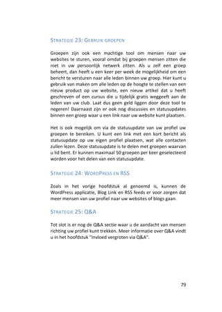 STRATEGIE 23: GEBRUIK GROEPEN

Groepen zijn ook een machtige tool om mensen naar uw
websites te sturen, vooral omdat bij groepen mensen zitten die
niet in uw persoonlijk netwerk zitten. Als u zelf een groep
beheert, dan heeft u een keer per week de mogelijkheid om een
bericht te versturen naar alle leden binnen uw groep. Hier kunt u
gebruik van maken om alle leden op de hoogte te stellen van een
nieuw product op uw website, een nieuw artikel dat u heeft
geschreven of een cursus die u tijdelijk gratis weggeeft aan de
leden van uw club. Laat dus geen geld liggen door deze tool te
negeren! Daarnaast zijn er ook nog discussies en statusupdates
binnen een groep waar u een link naar uw website kunt plaatsen.

Het is ook mogelijk om via de statusupdate van uw profiel uw
groepen te bereiken. U kunt een link met een kort bericht als
statusupdate op uw eigen profiel plaatsen, wat alle contacten
zullen lezen. Deze statusupdate is te delen met groepen waarvan
u lid bent. Er kunnen maximaal 50 groepen per keer geselecteerd
worden voor het delen van een statusupdate.

STRATEGIE 24: WORDPRESS EN RSS

Zoals in het vorige hoofdstuk al genoemd is, kunnen de
WordPress applicatie, Blog Link en RSS feeds er voor zorgen dat
meer mensen van uw profiel naar uw websites of blogs gaan.

STRATEGIE 25: Q&A

Tot slot is er nog de Q&A sectie waar u de aandacht van mensen
richting uw profiel kunt trekken. Meer informatie over Q&A vindt
u in het hoofdstuk "Invloed vergroten via Q&A".




                                                              79
 