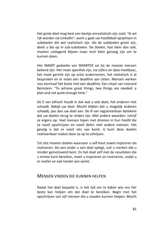 Het grote doel mag best een beetje onrealistisch zijn zoals "Ik wil
rijk worden via LinkedIn", want u gaat uw hoofddoel opsplitsen in
subdoelen die wel realistisch zijn. Als de subdoelen groot zijn,
deelt u die op in sub-subdoelen. De doelen, hoe klein dan ook,
moeten uitdagend blijven maar toch klein genoeg zijn om te
kunnen doen.

Het SMART gedeelte van SMARTER zal bij de meeste mensen
bekend zijn. Het moet specifiek zijn, via cijfers en data meetbaar,
het moet gericht zijn op actie ondernemen, het realistisch is al
besproken en er moet een deadline aan zitten. Mensen werken
nou eenmaal het beste met een deadline. Een citaat van Leonard
Bernstein: "To achieve great things, two things are needed: a
plan and not quite enough time."

De E van ethisch houdt in dat wat u ook doet, het anderen niet
schaadt. Bekijk uw doel. Mocht blijken dat u mogelijk anderen
schaadt, pas dan uw doel aan. De R van registreerbaar betekent
dat uw doelen terug te vinden zijn. Met andere woorden: schrijf
ze ergens op. Veel mensen lopen met dromen in hun hoofd die
ze nooit opschrijven en nooit delen met andere mensen. Het
gevolg is dat er nooit iets van komt. U kunt deze doelen
realiseerbaar maken door ze op te schrijven.

Tot slot moeten doelen waarvoor u zelf kiest zowel inspireren als
motiveren. Als een ander u een doel oplegt, zult u merken dat u
minder gemotiveerd bent. En het doel zelf met de resultaten die
u ermee kunt bereiken, moet u inspireren en motiveren, zodat u
er sneller en ook harder aan werkt.



MENSEN VINDEN DIE KUNNEN HELPEN

Nadat het doel bepaald is, is het tijd om te kijken wie ons het
beste kan helpen om dat doel te bereiken. Begin met het
opschrijven van vijf mensen die u zouden kunnen helpen. Mocht


                                                                81
 