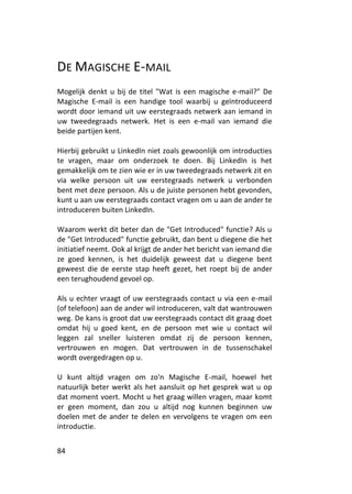 DE MAGISCHE E-MAIL
Mogelijk denkt u bij de titel "Wat is een magische e-mail?" De
Magische E-mail is een handige tool waarbij u geïntroduceerd
wordt door iemand uit uw eerstegraads netwerk aan iemand in
uw tweedegraads netwerk. Het is een e-mail van iemand die
beide partijen kent.

Hierbij gebruikt u LinkedIn niet zoals gewoonlijk om introducties
te vragen, maar om onderzoek te doen. Bij LinkedIn is het
gemakkelijk om te zien wie er in uw tweedegraads netwerk zit en
via welke persoon uit uw eerstegraads netwerk u verbonden
bent met deze persoon. Als u de juiste personen hebt gevonden,
kunt u aan uw eerstegraads contact vragen om u aan de ander te
introduceren buiten LinkedIn.

Waarom werkt dit beter dan de "Get Introduced" functie? Als u
de "Get Introduced" functie gebruikt, dan bent u diegene die het
initiatief neemt. Ook al krijgt de ander het bericht van iemand die
ze goed kennen, is het duidelijk geweest dat u diegene bent
geweest die de eerste stap heeft gezet, het roept bij de ander
een terughoudend gevoel op.

Als u echter vraagt of uw eerstegraads contact u via een e-mail
(of telefoon) aan de ander wil introduceren, valt dat wantrouwen
weg. De kans is groot dat uw eerstegraads contact dit graag doet
omdat hij u goed kent, en de persoon met wie u contact wil
leggen zal sneller luisteren omdat zij de persoon kennen,
vertrouwen en mogen. Dat vertrouwen in de tussenschakel
wordt overgedragen op u.

U kunt altijd vragen om zo'n Magische E-mail, hoewel het
natuurlijk beter werkt als het aansluit op het gesprek wat u op
dat moment voert. Mocht u het graag willen vragen, maar komt
er geen moment, dan zou u altijd nog kunnen beginnen uw
doelen met de ander te delen en vervolgens te vragen om een
introductie.


84
 